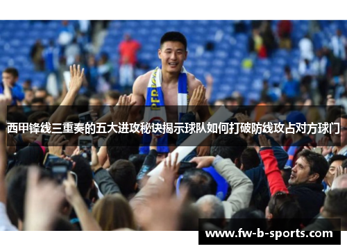 西甲锋线三重奏的五大进攻秘诀揭示球队如何打破防线攻占对方球门 西甲锋线三重奏的五大进攻秘诀揭示球队如何打破防线攻占对方球门