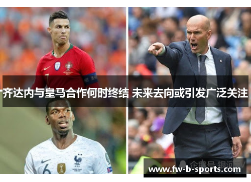 齐达内与皇马合作何时终结 未来去向或引发广泛关注