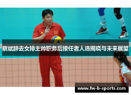 蔡斌辞去女排主帅职务后接任者人选揭晓与未来展望 蔡斌辞去女排主帅职务后接任者人选揭晓与未来展望