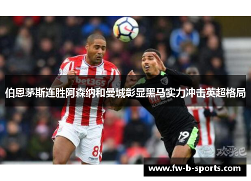 伯恩茅斯连胜阿森纳和曼城彰显黑马实力冲击英超格局