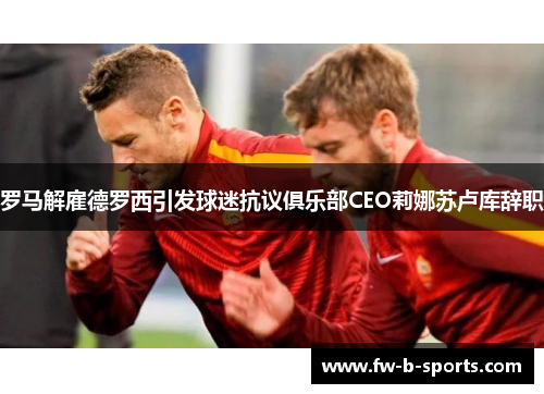 罗马解雇德罗西引发球迷抗议俱乐部CEO莉娜苏卢库辞职