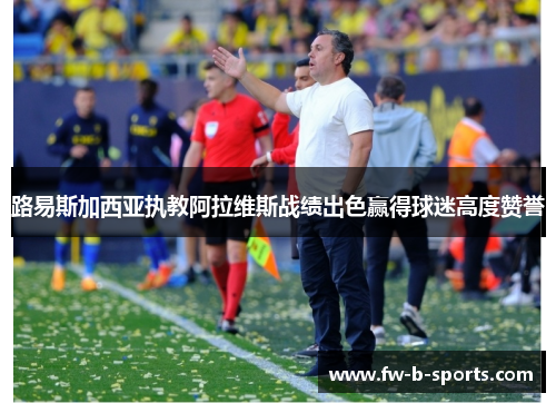 路易斯加西亚执教阿拉维斯战绩出色赢得球迷高度赞誉