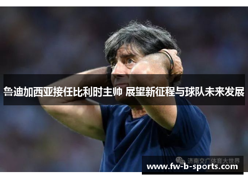 鲁迪加西亚接任比利时主帅 展望新征程与球队未来发展