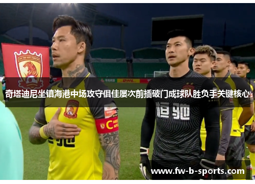 奇塔迪尼坐镇海港中场攻守俱佳屡次前插破门成球队胜负手关键核心 奇塔迪尼坐镇海港中场攻守俱佳屡次前插破门成球队胜负手关键核心